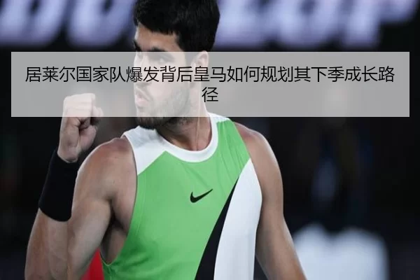 居莱尔国家队爆发背后皇马如何规划其下季成长路径